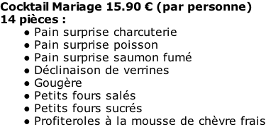 Cocktail Mariage 15.90 € (par personne) 14 pièces : Pain surprise charcuterie Pain surprise poisson Pain surprise saumon fumé Déclinaison de verrines Gougère Petits fours salés Petits fours sucrés Profiteroles à la mousse de chèvre frais